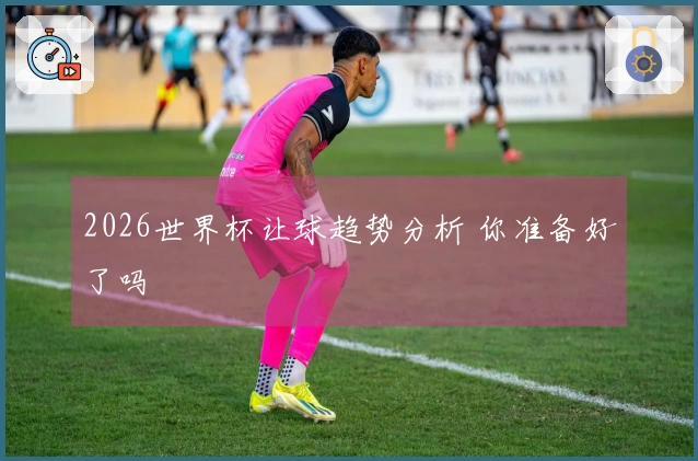 2026世界杯让球趋势分析 你准备好了吗