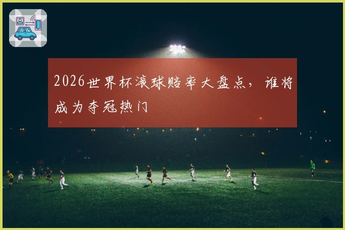 2026世界杯滚球赔率大盘点，谁将成为夺冠热门